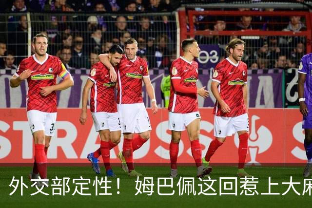 外交部定性！姆巴佩这回惹上大麻烦，他失去的远远不止几份代言