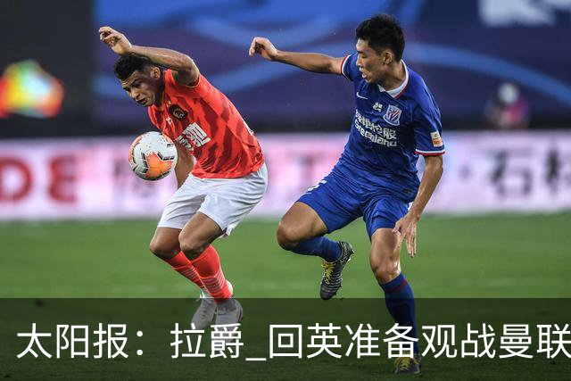 太阳报：拉爵 回英准备观战曼联对阵切尔西；曼联陷更深危机