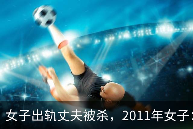 女子出轨丈夫被杀，2011年女子：情夫睡我花我钱，还杀死我丈夫，丈夫是怂包