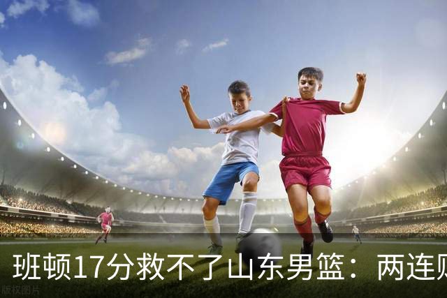 班顿17分救不了山东男篮：两连败背后，邱彪的战术账该算了