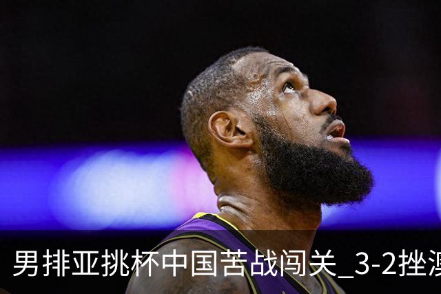 男排亚挑杯中国苦战闯关 3-2挫澳大利亚将争第5名