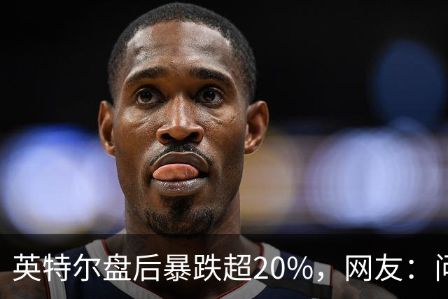 英特尔盘后暴跌超20%，网友：问题不是一天两天了
