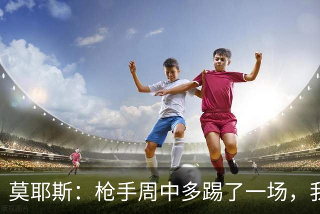 莫耶斯：枪手周中多踢了一场，我们要争取利用好这一点
