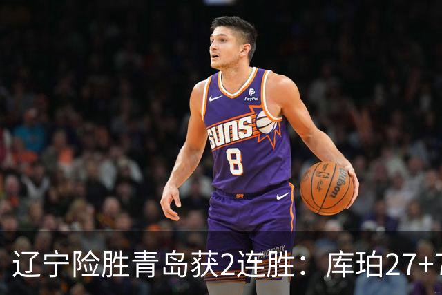 辽宁险胜青岛获2连胜：库珀27+7制胜两罚 赵继伟克里斯被罚下